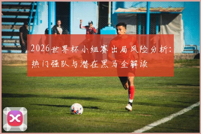 2026世界杯小组赛出局风险分析:热门强队与潜在黑马全解读