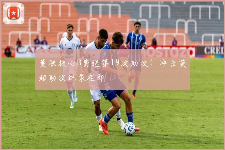 曼联核心B费送第19次助攻!冲击英超助攻纪录在即