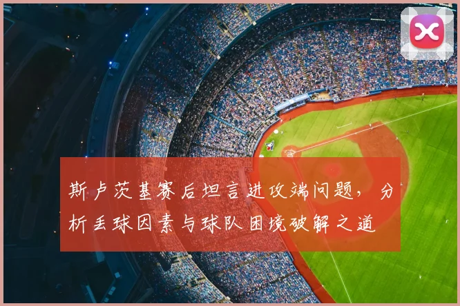 斯卢茨基赛后坦言进攻端问题,分析丢球因素与球队困境破解之道