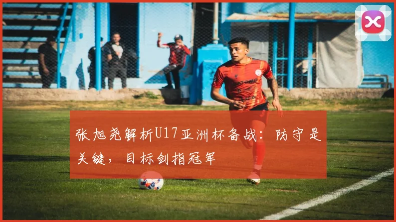 张旭尧解析U17亚洲杯备战：防守是关键，目标剑指冠军