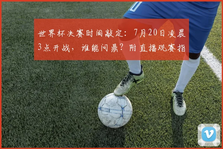 世界杯决赛时间敲定：7月20日凌晨3点开战，谁能问鼎？附直播观赛指南