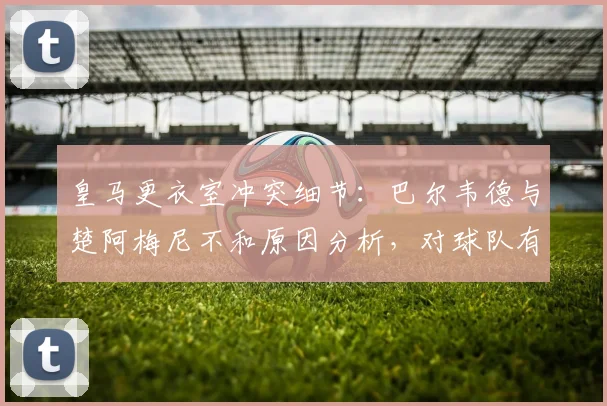 皇马更衣室冲突细节:巴尔韦德与楚阿梅尼不和原因分析,对球队有何影响?