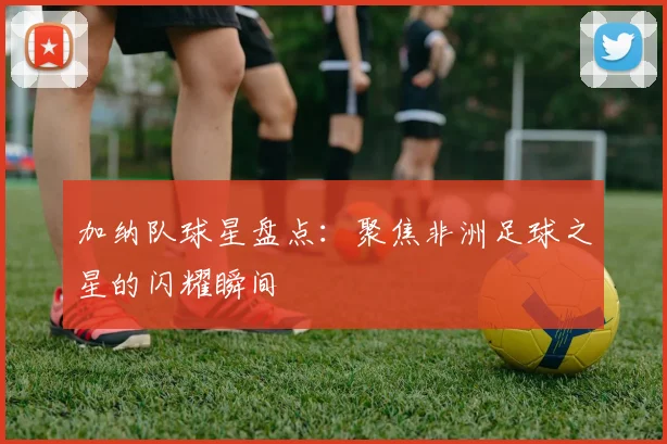 加纳队球星盘点：聚焦非洲足球之星的闪耀瞬间