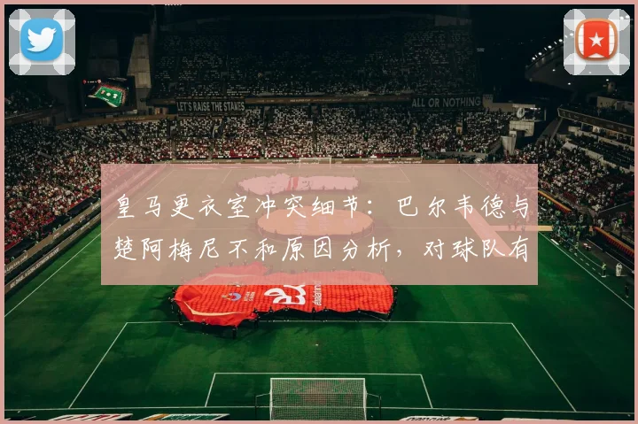 皇马更衣室冲突细节：巴尔韦德与楚阿梅尼不和原因分析，对球队有何影响？