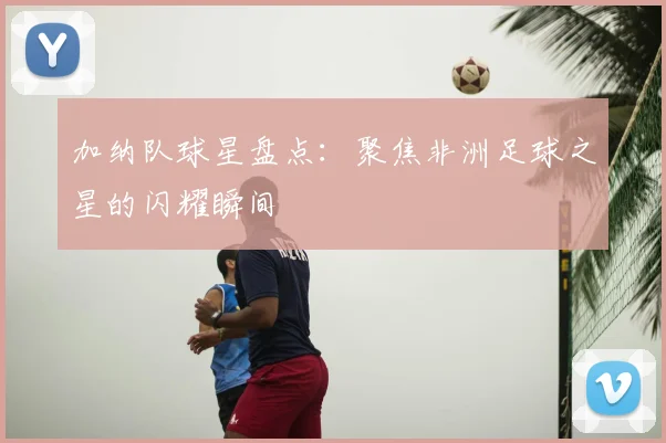 加纳队球星盘点:聚焦非洲足球之星的闪耀瞬间