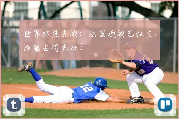 世界杯焦点战:法国迎战巴拉圭,谁能占得先机?
