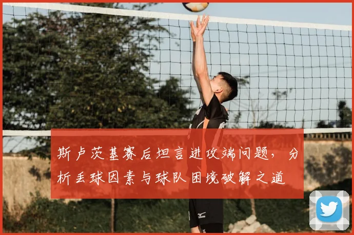 斯卢茨基赛后坦言进攻端问题,分析丢球因素与球队困境破解之道