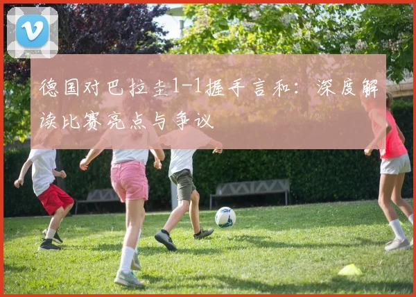 德国对巴拉圭1-1握手言和:深度解读比赛亮点与争议
